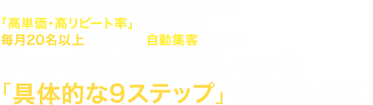 Web広告を使い時間の切り売りをせずに「高単価・高リピート率」のお客さんを毎月20名以上を安定して自動集客しているサロン経営者が実践している「具体的な9ステップ」を公開します。