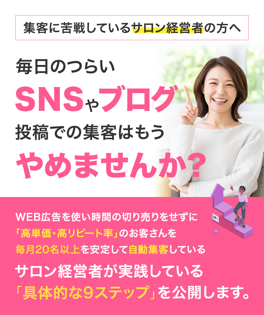 集客に苦戦しているサロン経営者の方へ毎日のつらいSNSやブログ投稿で集客はもうやめませんか?Web広告を使い時間の切り売りをせずに「高単価・高リピート率」のお客さんを毎月20名以上を安定して自動集客しているサロン経営者が実践している「具体的な9ステップ」を公開します。