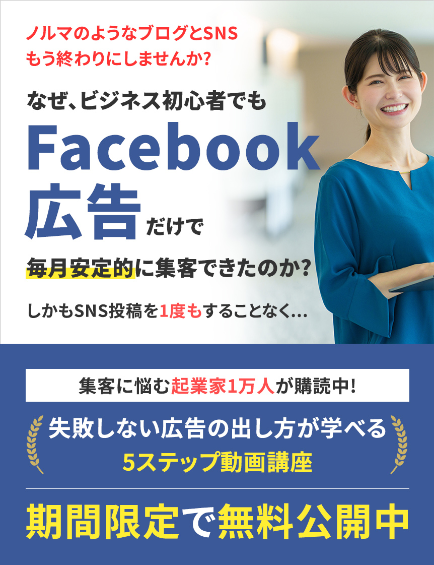 ノルマのようなブログとSNSもう終わりにしませんか?なぜ、ビジネス初心者でもFacebook広告だけで毎月安定的に集客できたのか?しかもSNS投稿を1度もすることなく...集客に悩む起業家1万人が購読中!失敗しない広告の出し方が学べる5ステップ動画講座期間限定で無料公開中