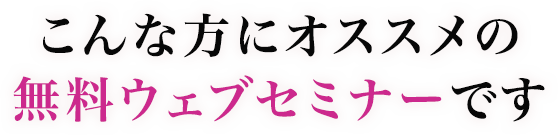 こんな方にオススメの無料ウェブセミナーです
