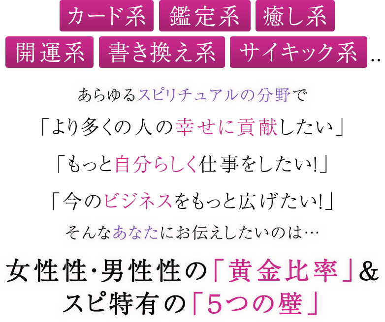 カード系・鑑定系・癒し系開運系・書き換え系・サイキック系...あらゆるスピリチュアルの分野で「より多くの人の幸せに貢献したい」「もっと自分らしく仕事をしたい！」「今のビジネスをもっと広げたい！」そんなあなたにお伝えしたいのは…